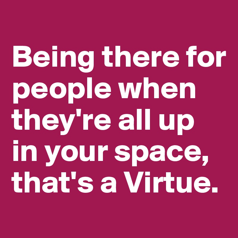 
Being there for people when they're all up in your space, that's a Virtue. 