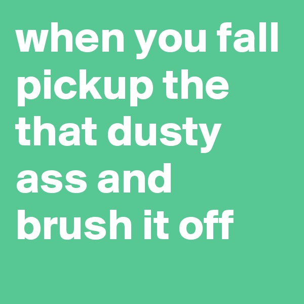 when you fall pickup the that dusty ass and brush it off