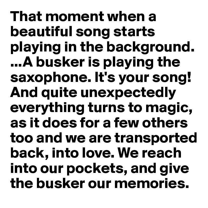 That moment when a beautiful song starts playing in the background.  ...A busker is playing the saxophone. It's your song!And quite unexpectedly
everything turns to magic, as it does for a few others too and we are transported back, into love. We reach into our pockets, and give the busker our memories.