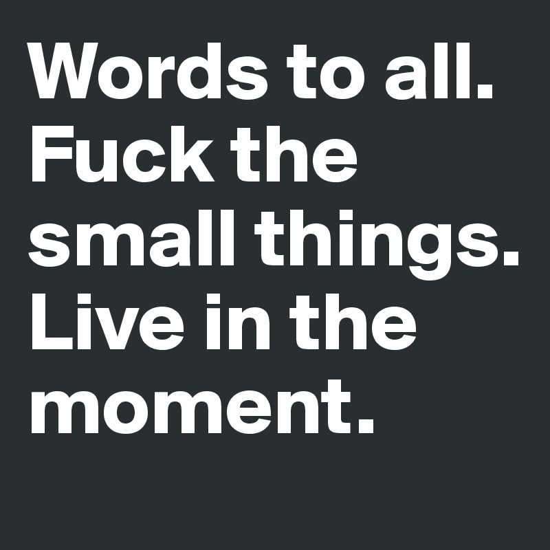 Words to all. Fuck the small things. 
Live in the moment. 