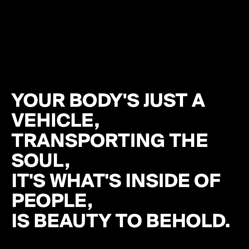 



YOUR BODY'S JUST A VEHICLE,
TRANSPORTING THE SOUL,
IT'S WHAT'S INSIDE OF PEOPLE,
IS BEAUTY TO BEHOLD.