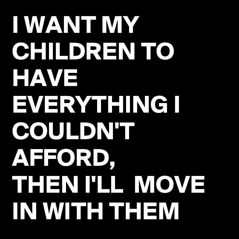 I WANT MY CHILDREN TO HAVE EVERYTHING I COULDN'T  AFFORD, 
THEN I'LL  MOVE IN WITH THEM 