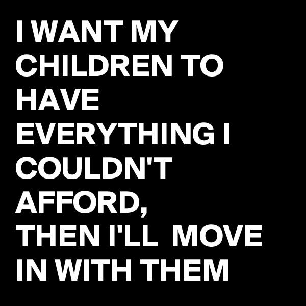 I WANT MY CHILDREN TO HAVE EVERYTHING I COULDN'T  AFFORD, 
THEN I'LL  MOVE IN WITH THEM 