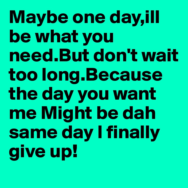 Maybe one day,ill be what you need.But don't wait too long.Because the day you want me Might be dah same day I finally give up!