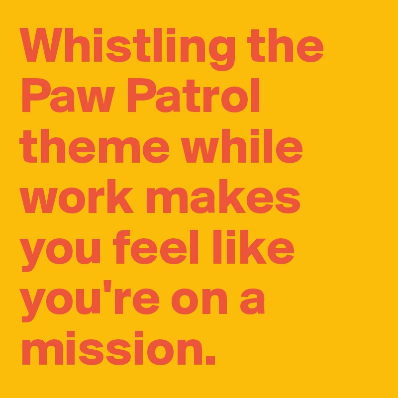 Whistling the Paw Patrol theme while  work makes you feel like you're on a mission.