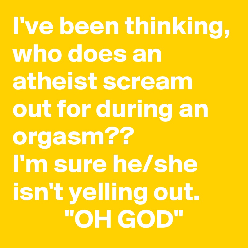 I've been thinking, who does an atheist scream out for during an orgasm?? 
I'm sure he/she isn't yelling out.                "OH GOD"
