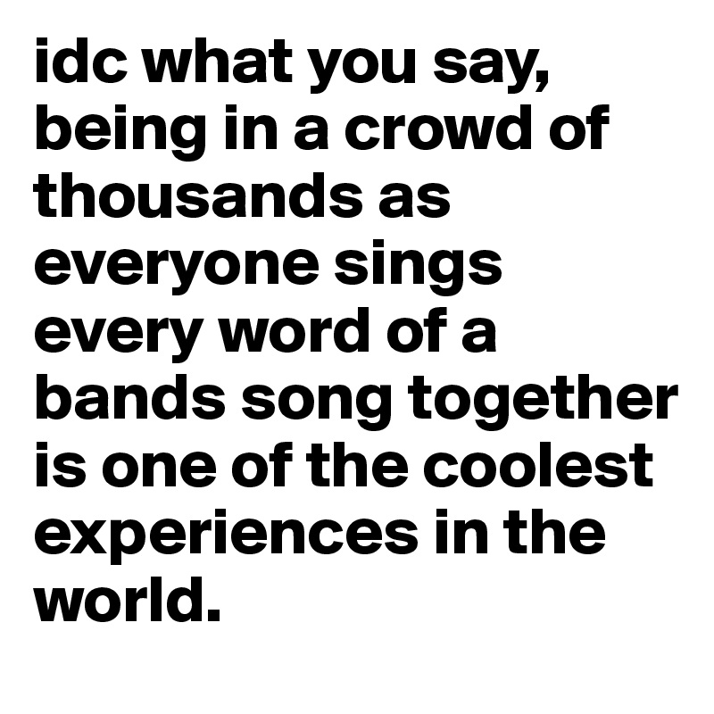 idc what you say, being in a crowd of thousands as everyone sings every word of a bands song together is one of the coolest experiences in the world. 