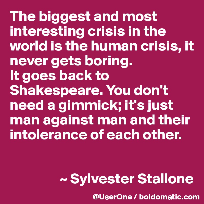 The biggest and most interesting crisis in the world is the human crisis, it never gets boring.
It goes back to Shakespeare. You don't need a gimmick; it's just man against man and their intolerance of each other.


                 ~ Sylvester Stallone