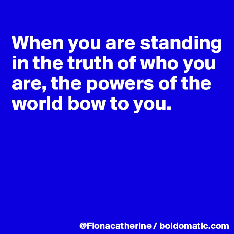 
When you are standing
in the truth of who you
are, the powers of the
world bow to you.




