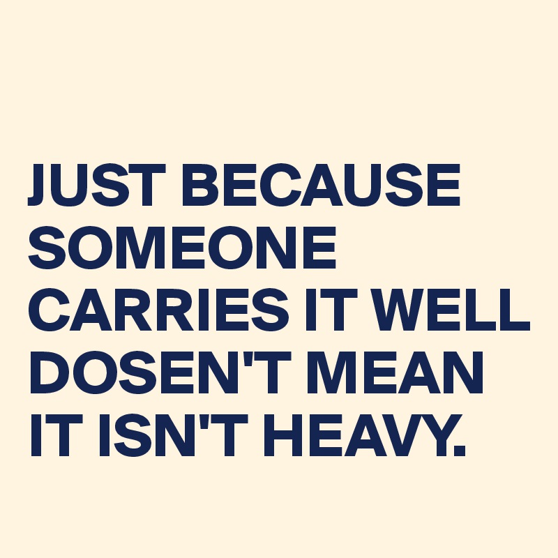 

JUST BECAUSE SOMEONE CARRIES IT WELL
DOSEN'T MEAN IT ISN'T HEAVY.