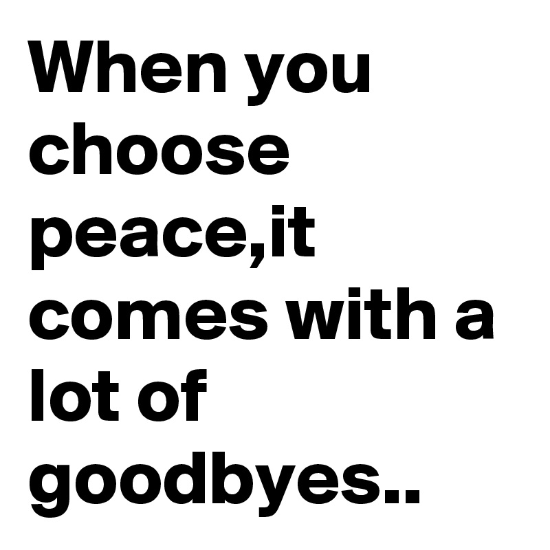 When you choose peace,it comes with a lot of goodbyes..