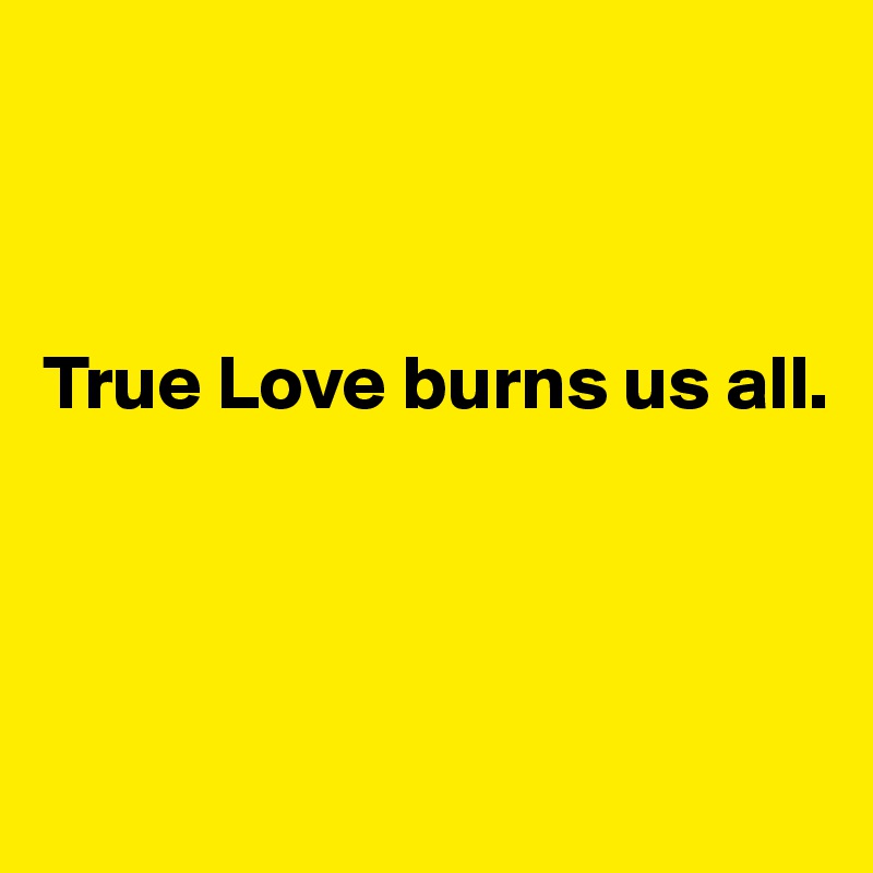 



True Love burns us all. 



