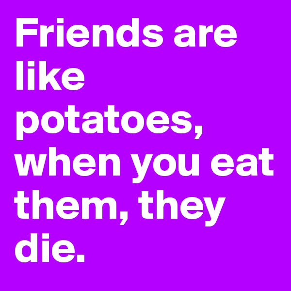 Friends are like potatoes, when you eat them, they die.
