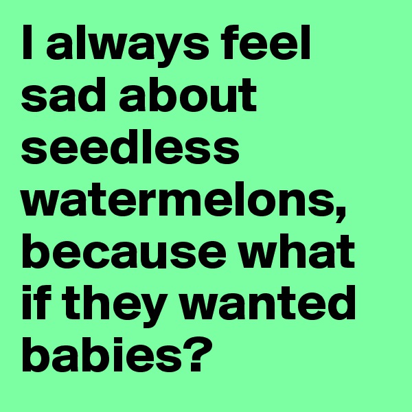 I always feel sad about seedless watermelons, because what if they wanted babies?