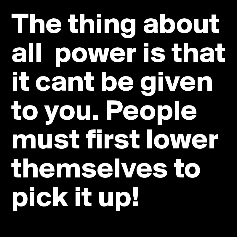 The thing about all  power is that it cant be given to you. People must first lower themselves to pick it up! 