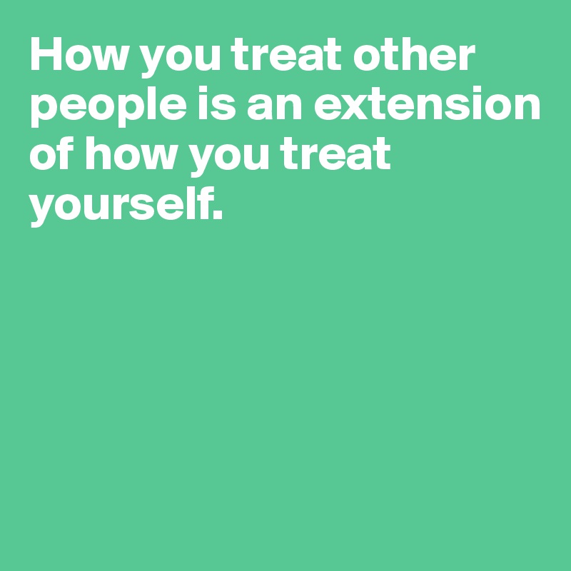 How you treat other people is an extension 
of how you treat yourself. 






