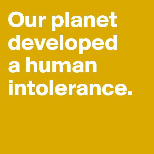 Our planet developed 
a human intolerance. 

