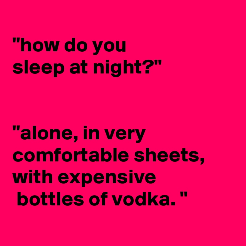 
"how do you
sleep at night?" 


"alone, in very comfortable sheets, with expensive
 bottles of vodka. "
