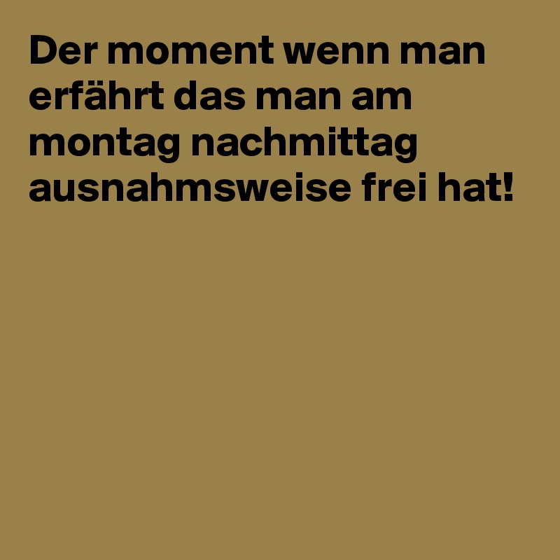 Der moment wenn man erfährt das man am montag nachmittag ausnahmsweise frei hat!





