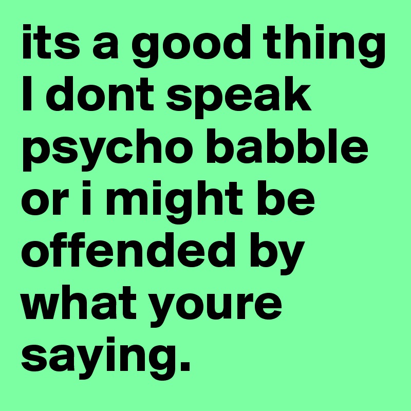 its a good thing I dont speak psycho babble or i might be offended by what youre saying.