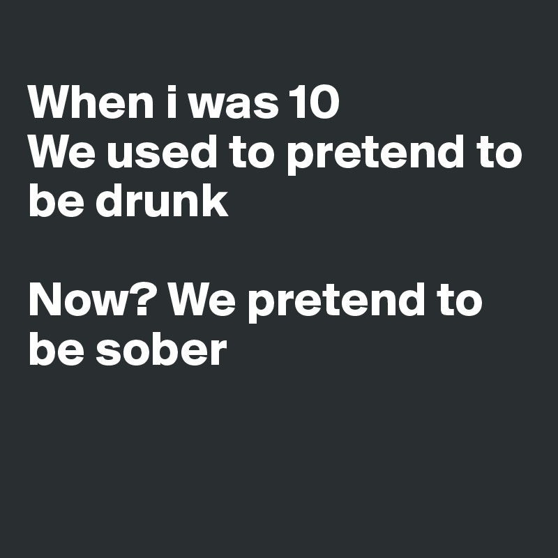 
When i was 10
We used to pretend to be drunk

Now? We pretend to be sober


