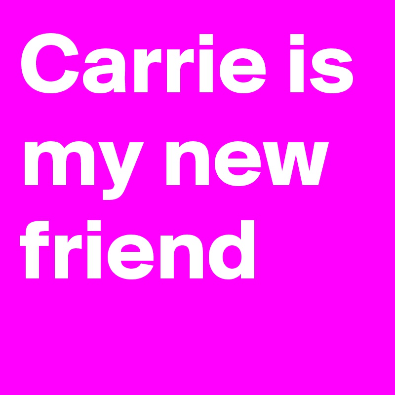 Carrie is my new friend
