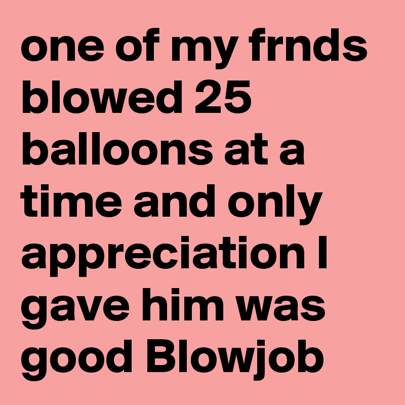 one of my frnds blowed 25 balloons at a time and only appreciation I gave him was good Blowjob