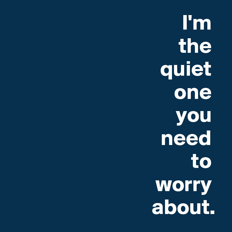 I'm 
the 
quiet 
one 
you 
need 
to 
worry 
about.