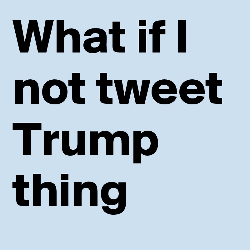 What if I not tweet Trump thing