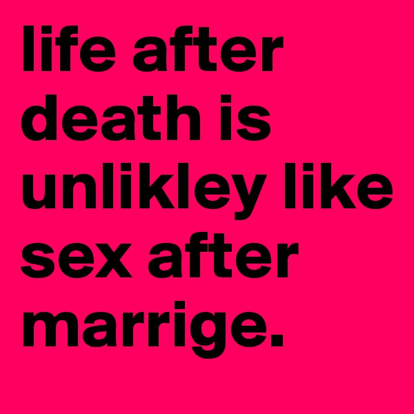 life after death is unlikley like sex after marrige. 