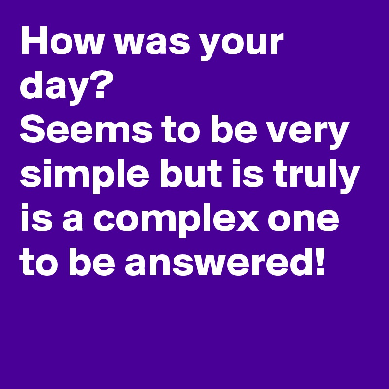 How was your day?
Seems to be very  simple but is truly is a complex one to be answered!
