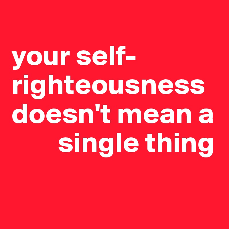 
your self-righteousness doesn't mean a 
        single thing

