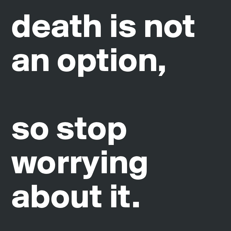 death is not an option, 

so stop worrying about it.