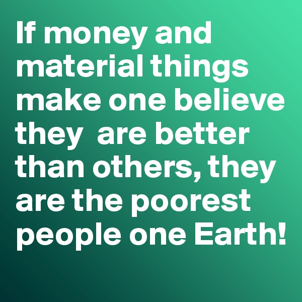 If money and material things make one believe they  are better than others, they are the poorest people one Earth!