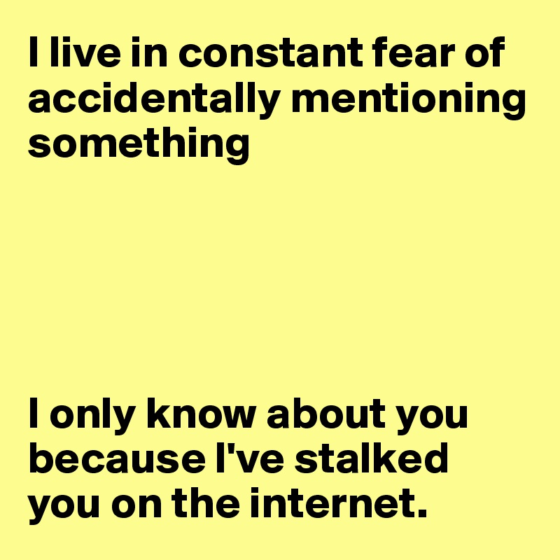 I live in constant fear of accidentally mentioning
something





I only know about you because l've stalked you on the internet.