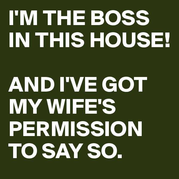 I'M THE BOSS IN THIS HOUSE!

AND I'VE GOT MY WIFE'S PERMISSION TO SAY SO. 
