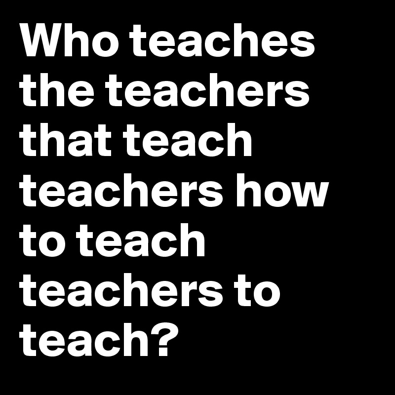 Who teaches the teachers that teach teachers how to teach teachers to teach?