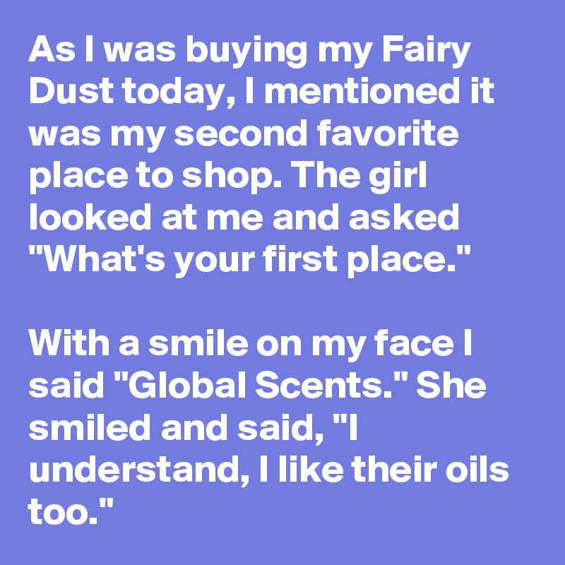 As I was buying my Fairy Dust today, I mentioned it was my second favorite place to shop. The girl looked at me and asked "What's your first place."

With a smile on my face I said "Global Scents." She smiled and said, "I understand, I like their oils too."