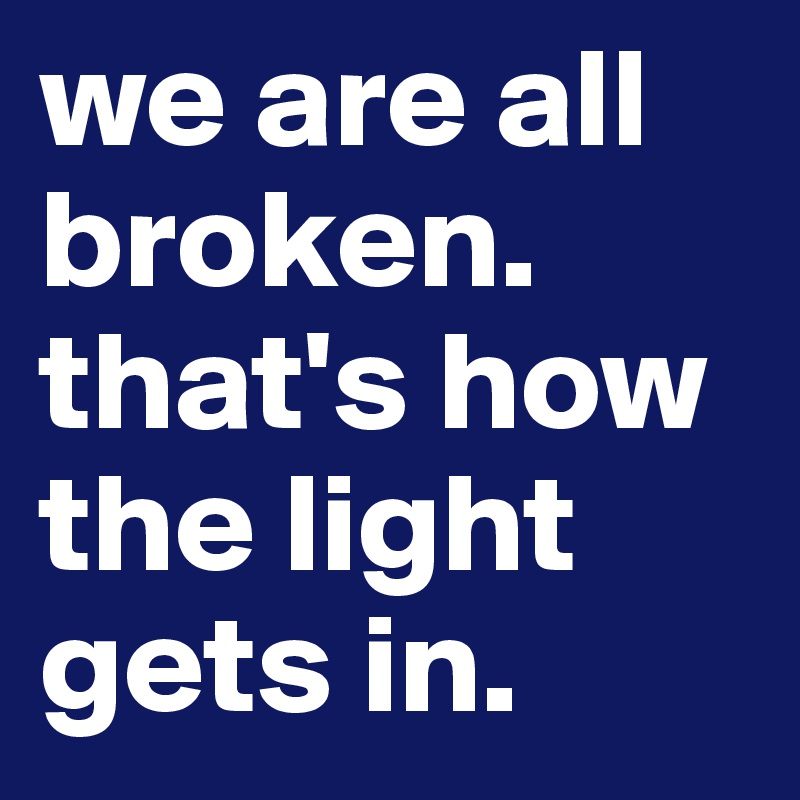 we are all broken. 
that's how the light gets in. 