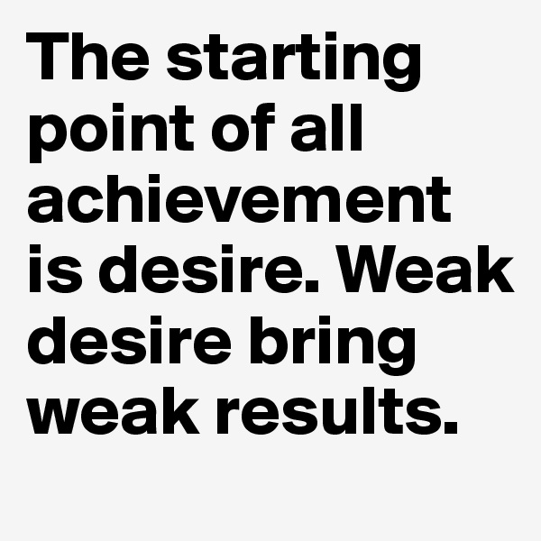 The starting point of all achievement is desire. Weak desire bring weak results.