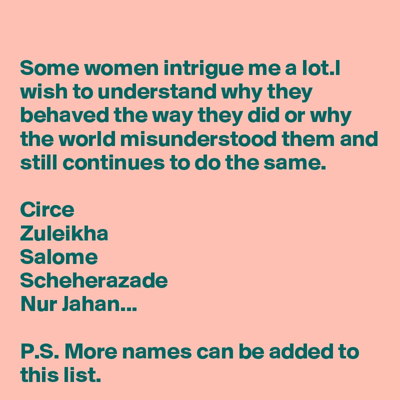 
Some women intrigue me a lot.I wish to understand why they behaved the way they did or why the world misunderstood them and still continues to do the same.

Circe
Zuleikha
Salome 
Scheherazade
Nur Jahan...

P.S. More names can be added to this list.