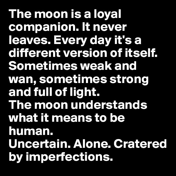 The moon is a loyal companion. It never leaves. Every day it's a different version of itself. Sometimes weak and wan, sometimes strong and full of light. 
The moon understands what it means to be human. 
Uncertain. Alone. Cratered by imperfections.