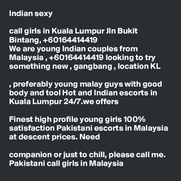 Indian sexy 

call girls in Kuala Lumpur Jln Bukit Bintang, +60164414419
We are young Indian couples from Malaysia , +60164414419 looking to try something new , gangbang , location KL 

, preferably young malay guys with good body and tool Hot and Indian escorts in Kuala Lumpur 24/7.we offers 

Finest high profile young girls 100% satisfaction Pakistani escorts in Malaysia at descent prices. Need 

companion or just to chill, please call me. Pakistani call girls in Malaysia