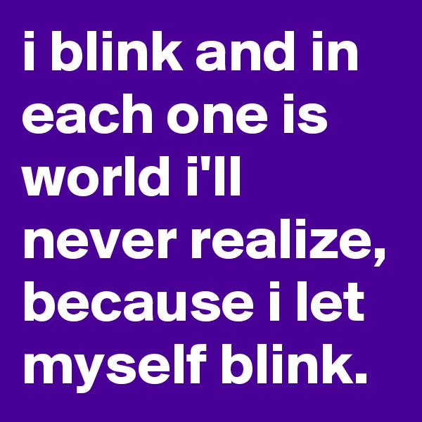 i blink and in each one is world i'll never realize, because i let myself blink.