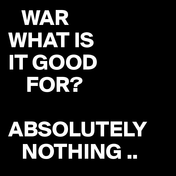    WAR
WHAT IS
IT GOOD 
    FOR?

ABSOLUTELY
   NOTHING ..