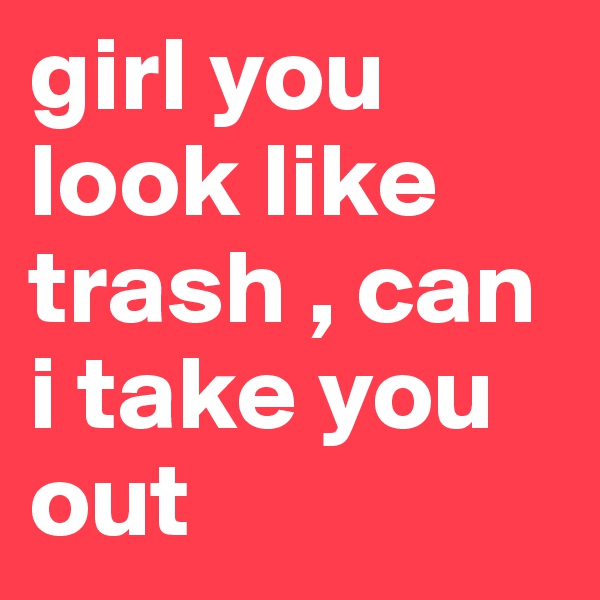 girl you look like trash , can i take you out