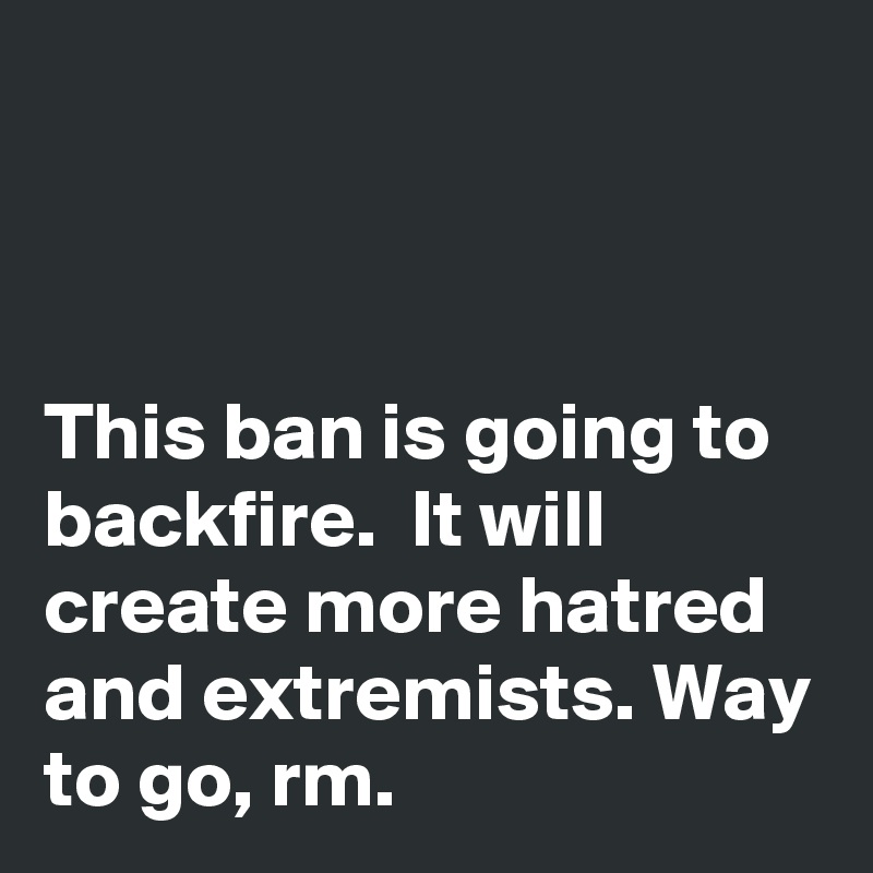 



This ban is going to backfire.  It will create more hatred and extremists. Way to go, rm.