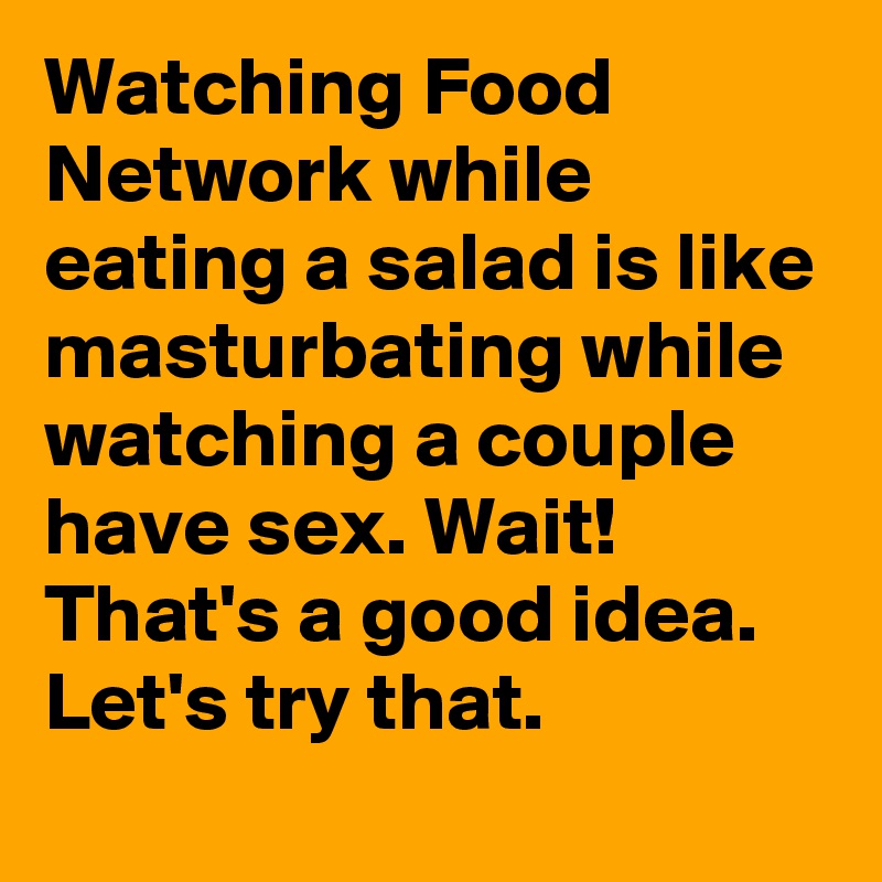 Watching Food Network while eating a salad is like masturbating while watching a couple have sex. Wait! That's a good idea. Let's try that.