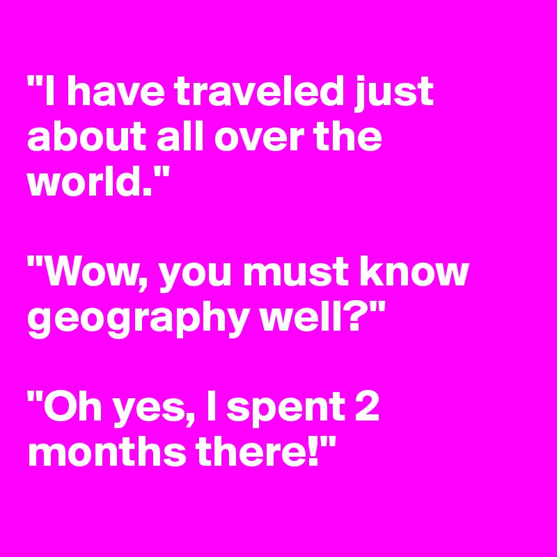 
"I have traveled just about all over the world."

"Wow, you must know geography well?"

"Oh yes, I spent 2 months there!"
 
