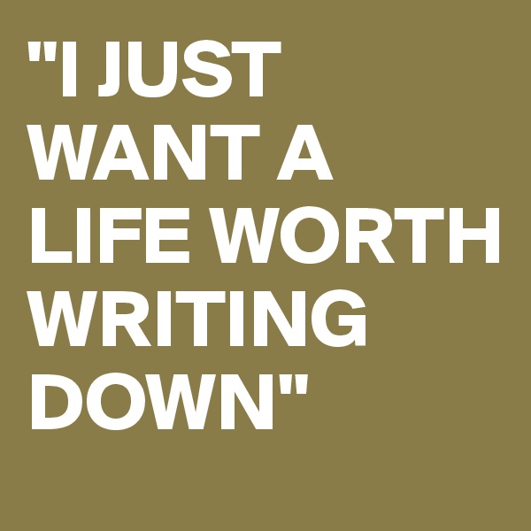 "I JUST WANT A LIFE WORTH WRITING DOWN"